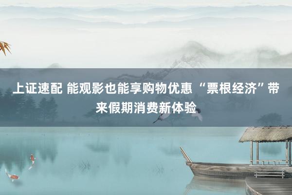上证速配 能观影也能享购物优惠 “票根经济”带来假期消费新体验