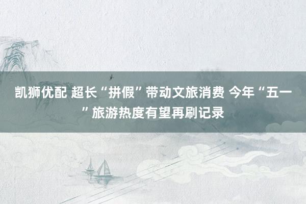 凯狮优配 超长“拼假”带动文旅消费 今年“五一”旅游热度有望再刷记录