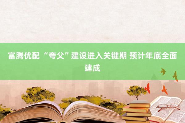 富腾优配 “夸父”建设进入关键期 预计年底全面建成