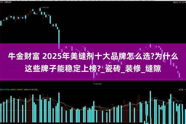 牛金财富 2025年美缝剂十大品牌怎么选?为什么这些牌子能稳定上榜?_瓷砖_装修_缝隙