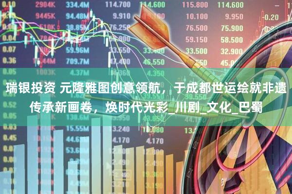 瑞银投资 元隆雅图创意领航，于成都世运绘就非遗传承新画卷，焕时代光彩_川剧_文化_巴蜀