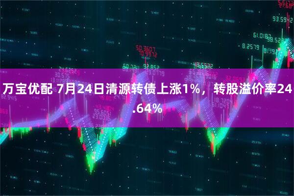 万宝优配 7月24日清源转债上涨1%，转股溢价率24.64%