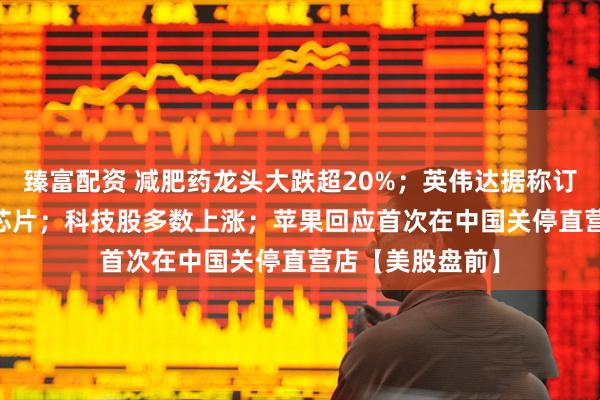 臻富配资 减肥药龙头大跌超20%；英伟达据称订购30万块H20芯片；科技股多数上涨；苹果回应首次在中国关停直营店【美股盘前】
